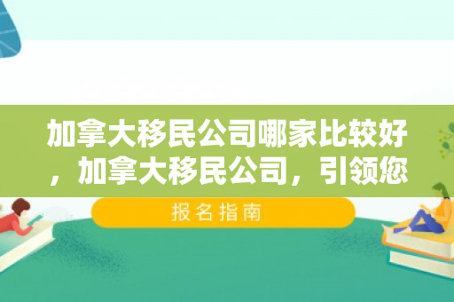 加拿大移民公司哪家比较好，加拿大移民公司，引领您走向崭新的未来