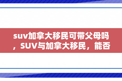 suv加拿大移民可带父母吗，SUV与加拿大移民，能否携带父母同行？