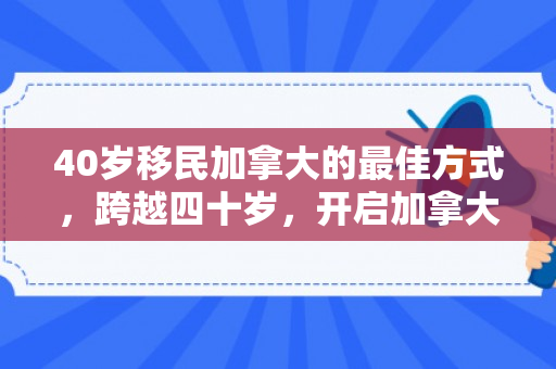 40岁移民加拿大的最佳方式，跨越四十岁，开启加拿大新篇章