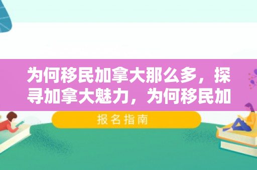 为何移民加拿大那么多，探寻加拿大魅力，为何移民加拿大的多元理由