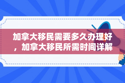 加拿大移民需要多久办理好，加拿大移民所需时间详解