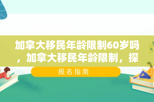 加拿大移民年龄限制60岁吗，加拿大移民年龄限制，探究与解析