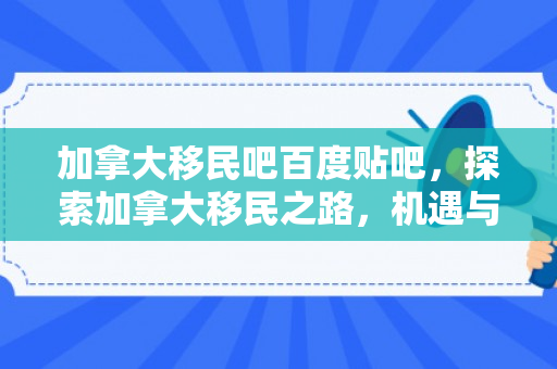 加拿大移民吧百度贴吧，探索加拿大移民之路，机遇与挑战并存