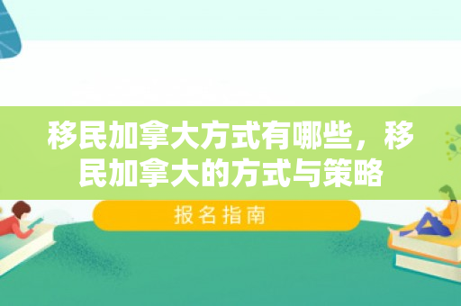 移民加拿大方式有哪些，移民加拿大的方式与策略