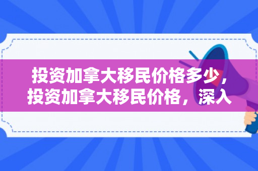 投资加拿大移民价格多少，投资加拿大移民价格，深入了解与全面解析