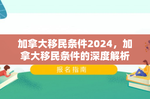 加拿大移民条件2024，加拿大移民条件的深度解析
