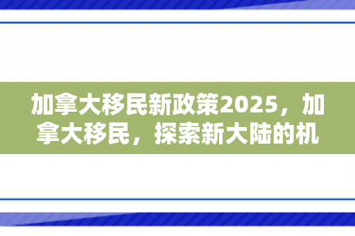 加拿大移民新政策2025，加拿大移民，探索新大陆的机遇与挑战