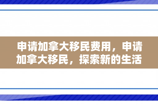 申请加拿大移民费用，申请加拿大移民，探索新的生活篇章