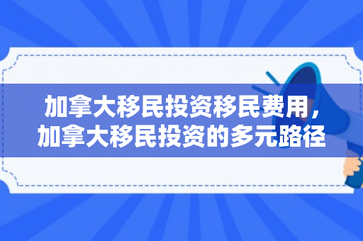 加拿大移民投资移民费用，加拿大移民投资的多元路径与机遇