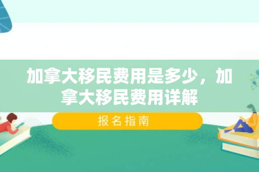 加拿大移民费用是多少，加拿大移民费用详解