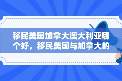 移民美国加拿大澳大利亚哪个好，移民美国与加拿大的探索与体验