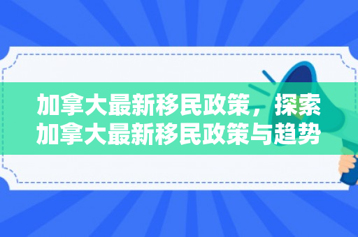 加拿大最新移民政策，探索加拿大最新移民政策与趋势