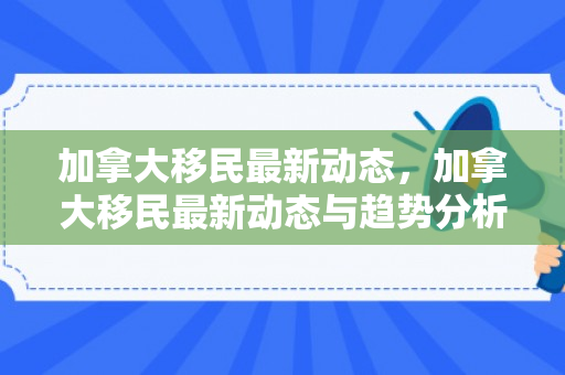 加拿大移民最新动态，加拿大移民最新动态与趋势分析