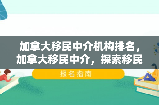 加拿大移民中介机构排名，加拿大移民中介，探索移民之路的引导者