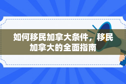 如何移民加拿大条件，移民加拿大的全面指南