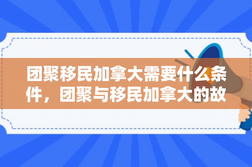 团聚移民加拿大需要什么条件，团聚与移民加拿大的故事