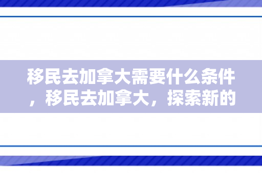 移民去加拿大需要什么条件，移民去加拿大，探索新的生活篇章