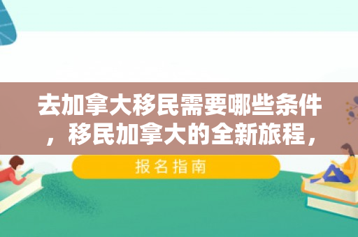 去加拿大移民需要哪些条件，移民加拿大的全新旅程，探索与期待