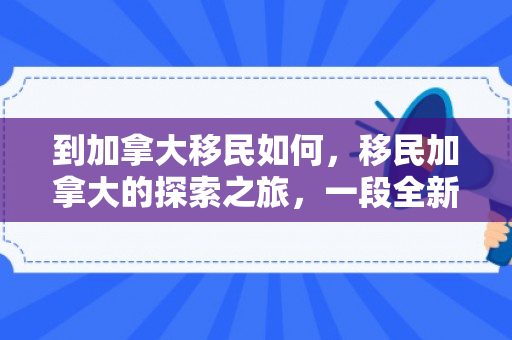 到加拿大移民如何，移民加拿大的探索之旅，一段全新的生活篇章