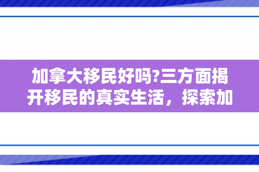 加拿大移民好吗?三方面揭开移民的真实生活，探索加拿大移民之路，优势与挑战并存