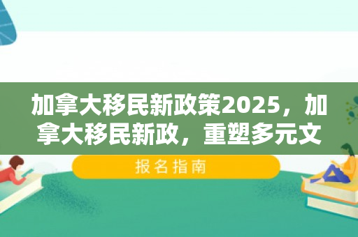 加拿大移民新政策2025，加拿大移民新政，重塑多元文化的未来之路