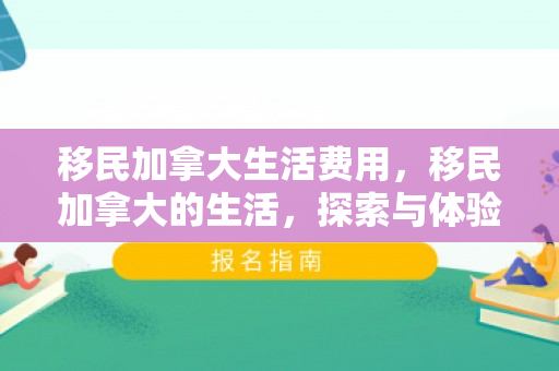 移民加拿大生活费用，移民加拿大的生活，探索与体验