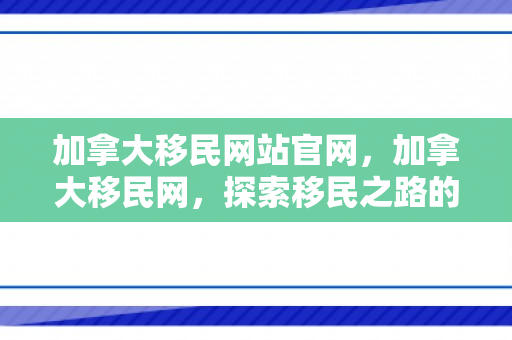 加拿大移民网站官网，加拿大移民网，探索移民之路的门户