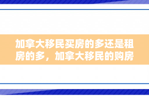加拿大移民买房的多还是租房的多，加拿大移民的购房指南，从选择到定居
