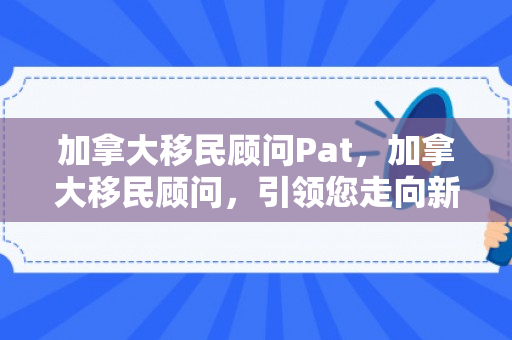 加拿大移民顾问Pat，加拿大移民顾问，引领您走向新的生活篇章