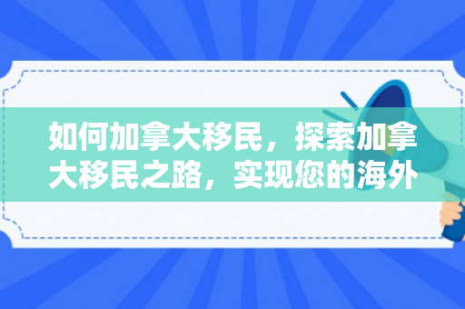 如何加拿大移民，探索加拿大移民之路，实现您的海外梦想
