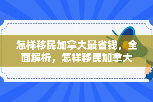 怎样移民加拿大最省钱，全面解析，怎样移民加拿大