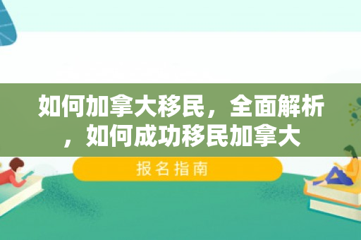 如何加拿大移民，全面解析，如何成功移民加拿大