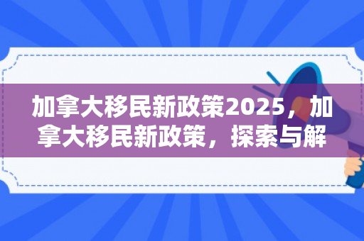 加拿大移民新政策2025，加拿大移民新政策，探索与解读