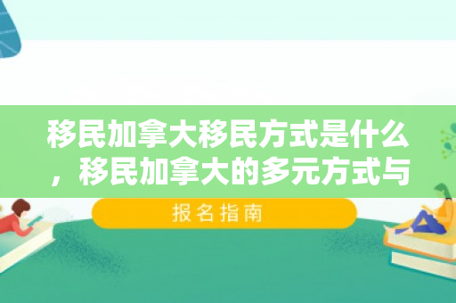 移民加拿大移民方式是什么，移民加拿大的多元方式与策略选择