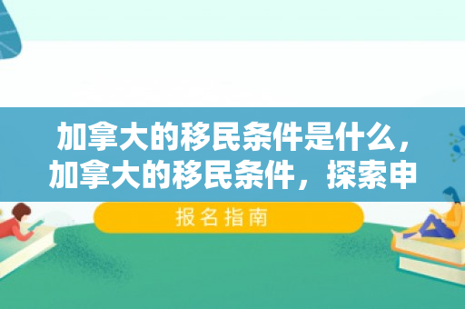 加拿大的移民条件是什么，加拿大的移民条件，探索申请资格与路径