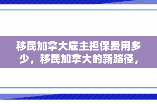 移民加拿大雇主担保费用多少，移民加拿大的新路径，雇主担保的重要性