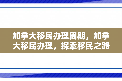 加拿大移民办理周期，加拿大移民办理，探索移民之路的全方位指南
