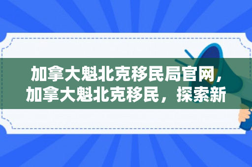 加拿大魁北克移民局官网，加拿大魁北克移民，探索新的生活篇章