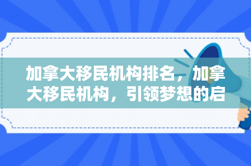 加拿大移民机构排名，加拿大移民机构，引领梦想的启航之地