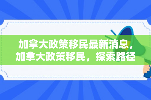 加拿大政策移民最新消息，加拿大政策移民，探索路径与前景