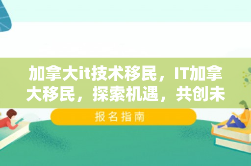 加拿大it技术移民，IT加拿大移民，探索机遇，共创未来