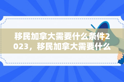 移民加拿大需要什么条件2023，移民加拿大需要什么