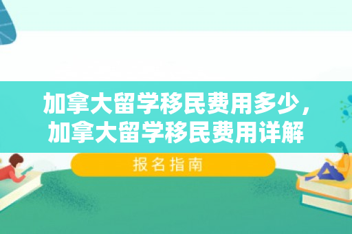 加拿大留学移民费用多少，加拿大留学移民费用详解