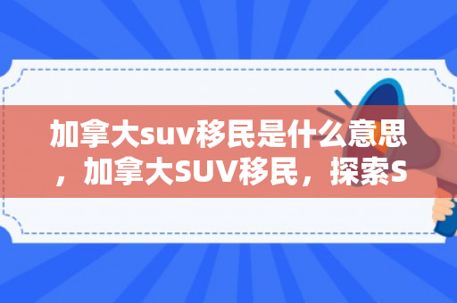加拿大suv移民是什么意思，加拿大SUV移民，探索SUV投资移民之路