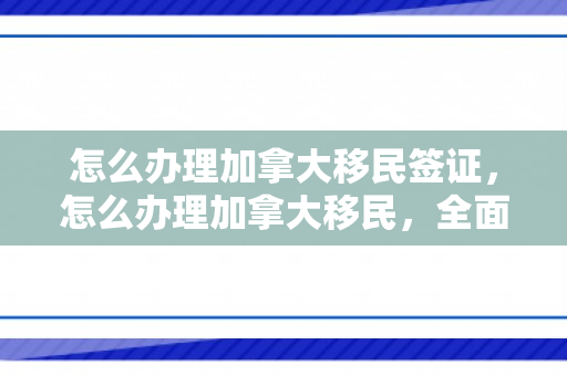 怎么办理加拿大移民签证，怎么办理加拿大移民，全面指南