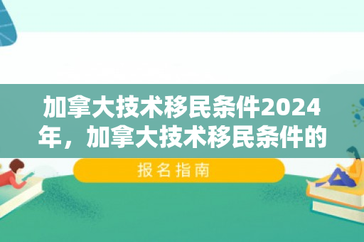 加拿大技术移民条件2024年，加拿大技术移民条件的深度解析