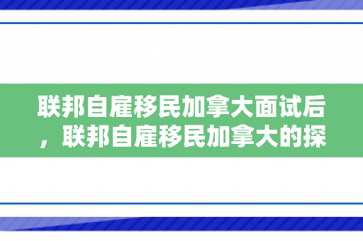 联邦自雇移民加拿大面试后，联邦自雇移民加拿大的探索与实践
