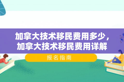 加拿大技术移民费用多少，加拿大技术移民费用详解