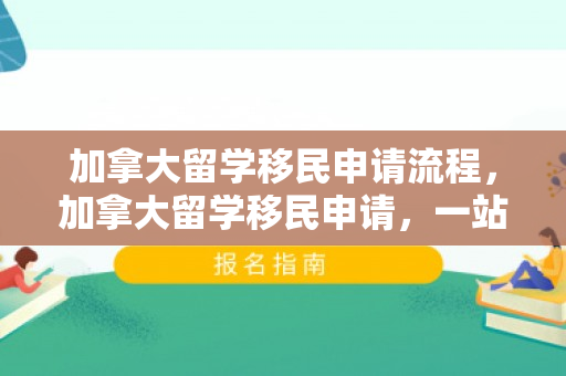 加拿大留学移民申请流程，加拿大留学移民申请，一站式解决方案