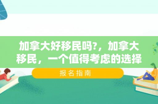 加拿大好移民吗?，加拿大移民，一个值得考虑的选择吗？